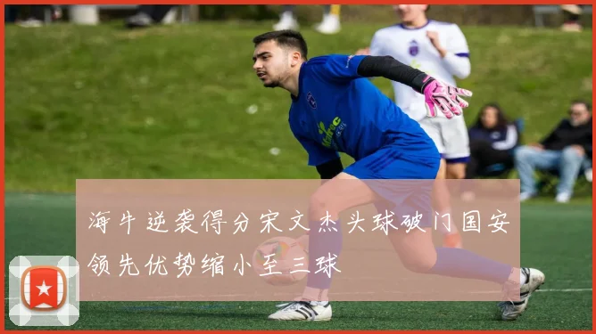 海牛逆袭得分宋文杰头球破门国安领先优势缩小至三球