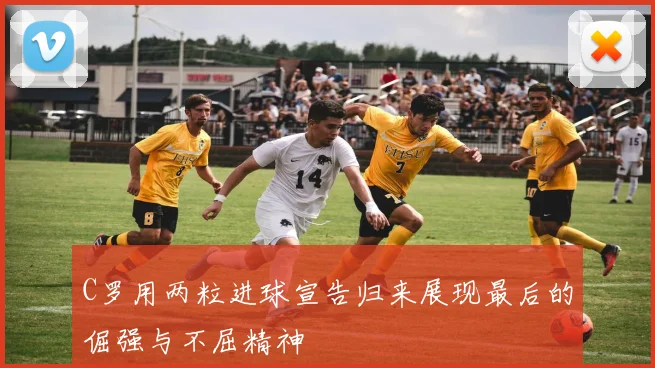 C罗用两粒进球宣告归来展现最后的倔强与不屈精神