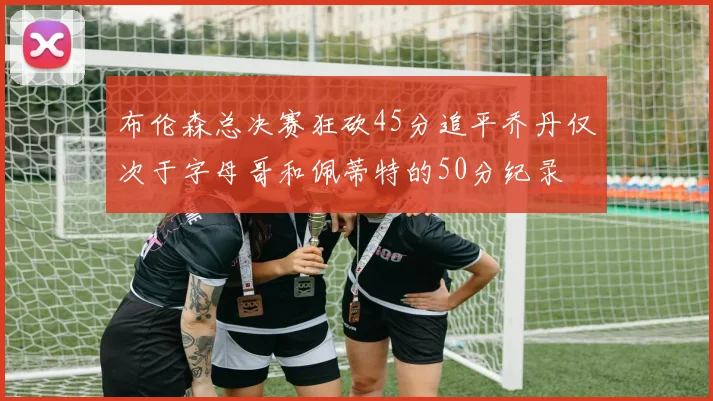 布伦森总决赛狂砍45分追平乔丹仅次于字母哥和佩蒂特的50分纪录