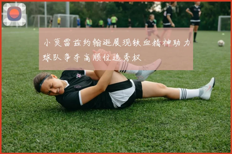 小莫雷兹约翰逊展现铁血精神助力球队争夺高顺位选秀权