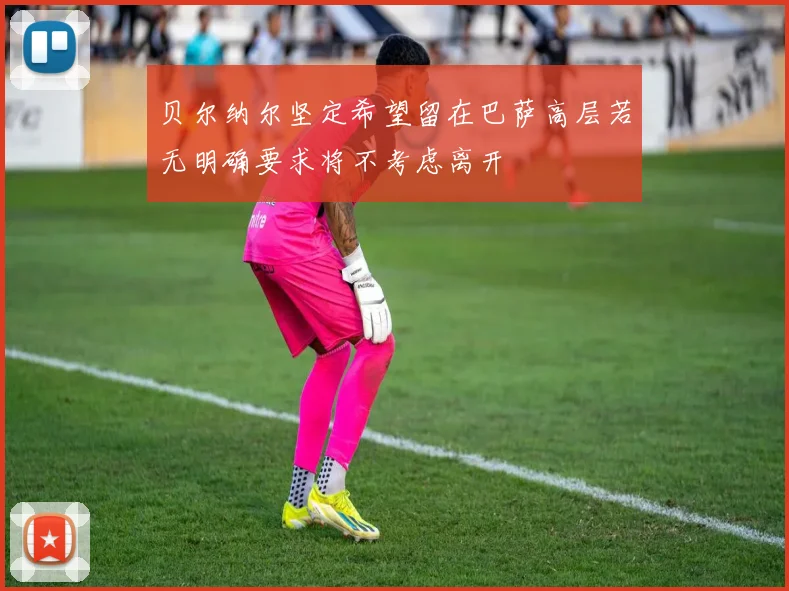 贝尔纳尔坚定希望留在巴萨高层若无明确要求将不考虑离开