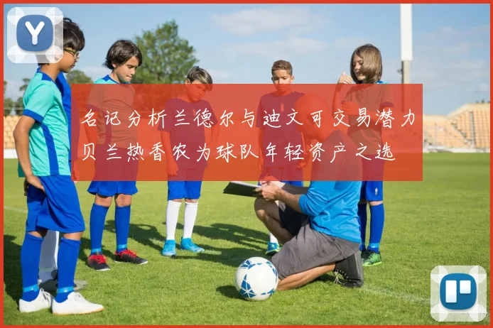 名记分析兰德尔与迪文可交易潜力贝兰热香农为球队年轻资产之选