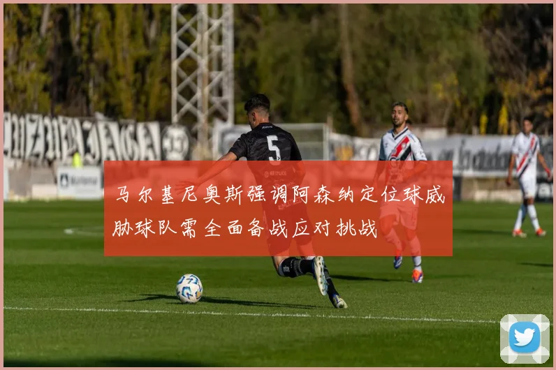 马尔基尼奥斯强调阿森纳定位球威胁球队需全面备战应对挑战