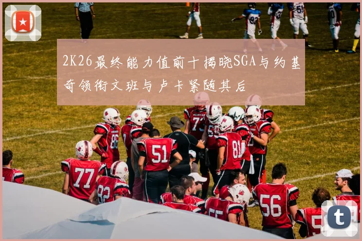 2K26最终能力值前十揭晓SGA与约基奇领衔文班与卢卡紧随其后