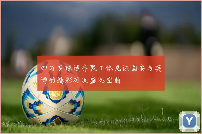 四万多球迷齐聚工体见证国安与英博的精彩对决盛况空前
