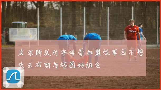 皮尔斯反对字母哥加盟绿军因不想失去布朗与塔图姆组合