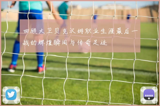 回顾大卫贝克汉姆职业生涯最后一战的辉煌瞬间与传奇足迹