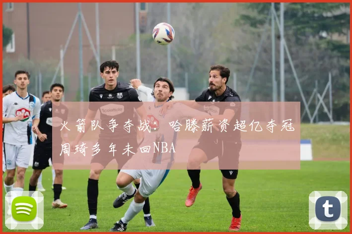 火箭队争夺战：哈滕薪资超亿夺冠周琦多年未回NBA