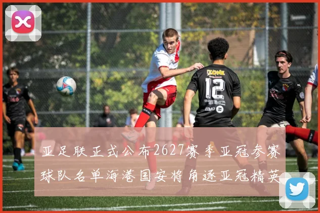 亚足联正式公布2627赛季亚冠参赛球队名单海港国安将角逐亚冠精英联赛