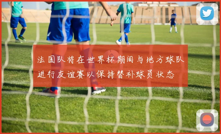 法国队将在世界杯期间与地方球队进行友谊赛以保持替补球员状态