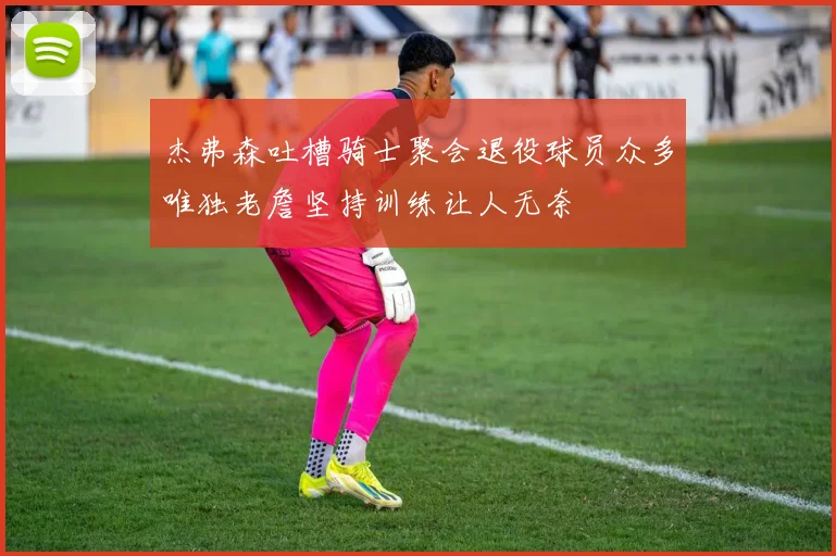 杰弗森吐槽骑士聚会退役球员众多唯独老詹坚持训练让人无奈
