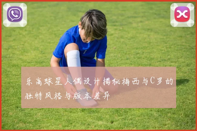 乐高球星人偶设计揭秘梅西与C罗的独特风格与版本差异