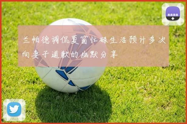 兰帕德调侃夏窗忙碌生活预计多次向妻子道歉的幽默分享