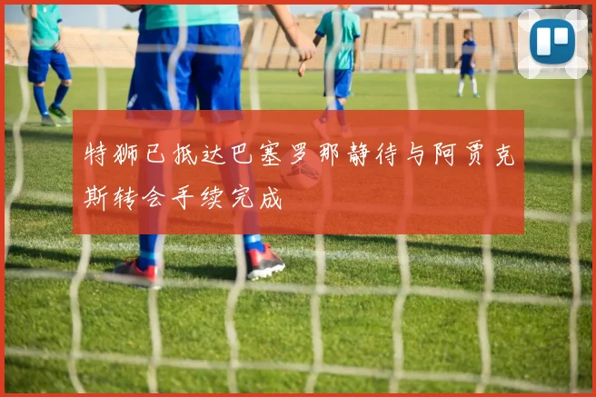 特狮已抵达巴塞罗那静待与阿贾克斯转会手续完成