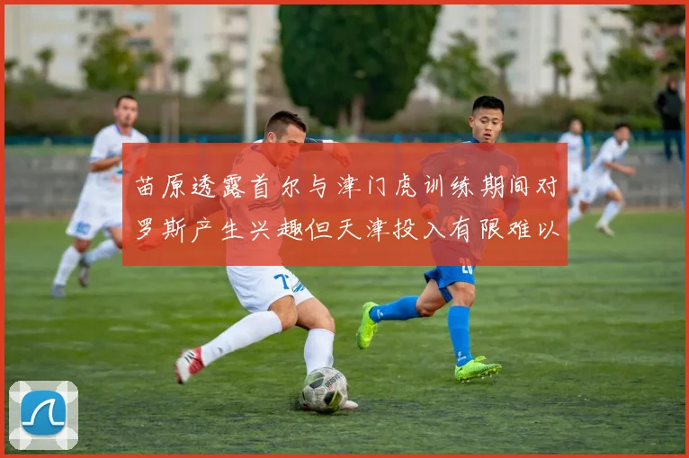 苗原透露首尔与津门虎训练期间对罗斯产生兴趣但天津投入有限难以引进