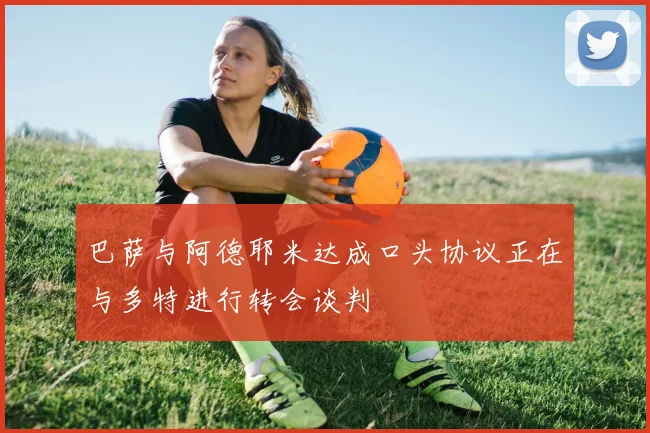 巴萨与阿德耶米达成口头协议正在与多特进行转会谈判