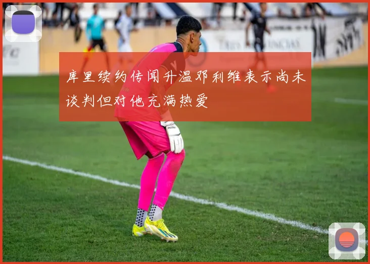 库里续约传闻升温邓利维表示尚未谈判但对他充满热爱