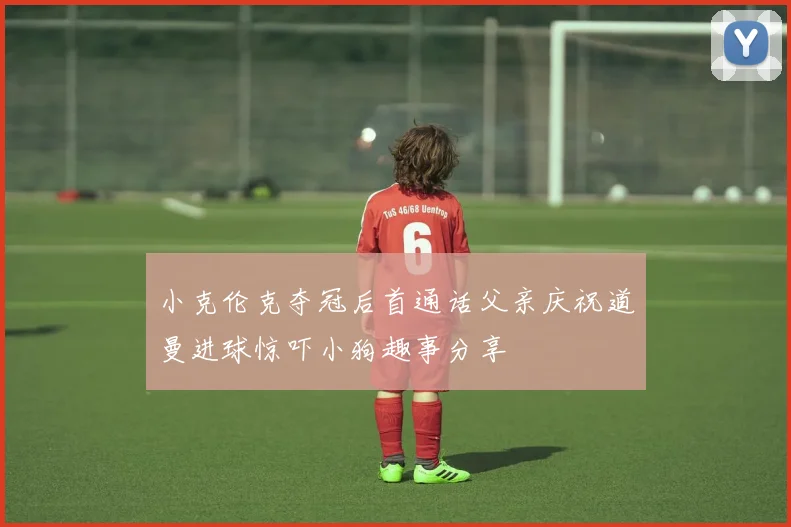 小克伦克夺冠后首通话父亲庆祝道曼进球惊吓小狗趣事分享
